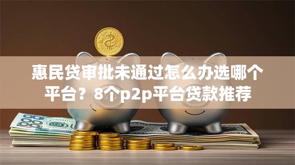 惠民贷审批未通过怎么办选哪个平台？8个p2p平台贷款推荐