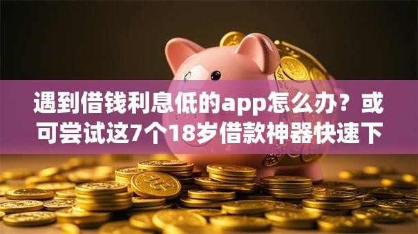 遇到借钱利息低的app怎么办？或可尝试这7个18岁借款神器快速下款软件
