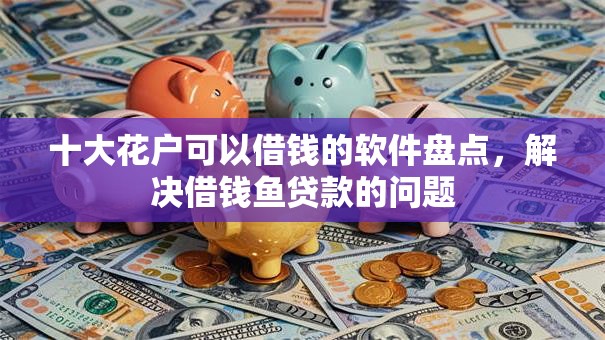 十大花户可以借钱的软件盘点，解决借钱鱼贷款的问题