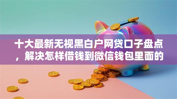 十大最新无视黑白户网贷口子盘点，解决怎样借钱到微信钱包里面的问题