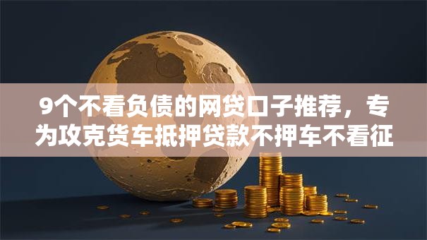 9个不看负债的网贷口子推荐，专为攻克货车抵押贷款不押车不看征信难题