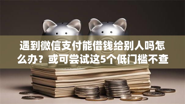 遇到微信支付能借钱给别人吗怎么办？或可尝试这5个低门槛不查征信的app