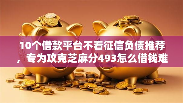 10个借款平台不看征信负债推荐，专为攻克芝麻分493怎么借钱难题