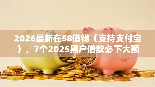 2026最新在58借钱（支持支付宝），7个2025黑户借款必下大额口子无私分享
