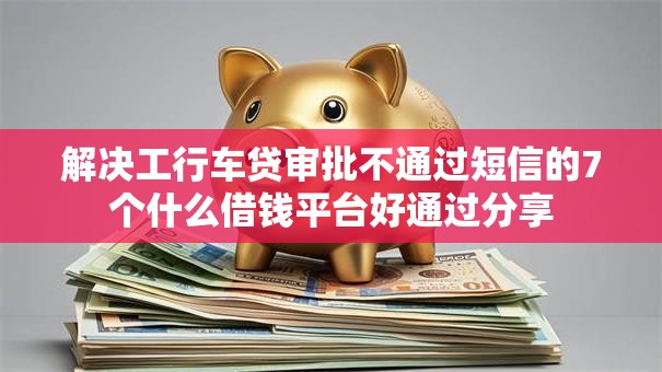 解决工行车贷审批不通过短信的7个什么借钱平台好通过分享