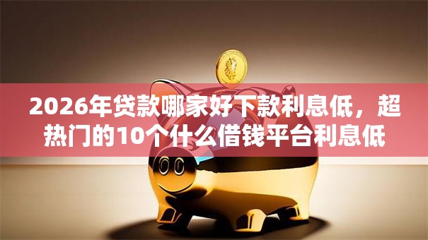 2026年贷款哪家好下款利息低,超热门的10个什么借钱平台利息低推荐 2026年贷款哪家好下款利息低,超热门的10个什么借钱平台利息低推荐