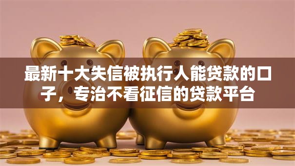 最新十大失信被执行人能贷款的口子，专治不看征信的贷款平台