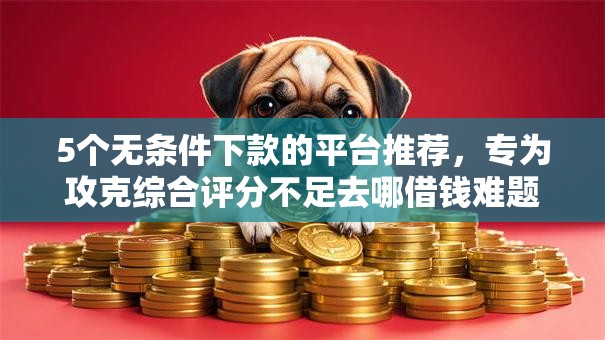 5个无条件下款的平台推荐，专为攻克综合评分不足去哪借钱难题