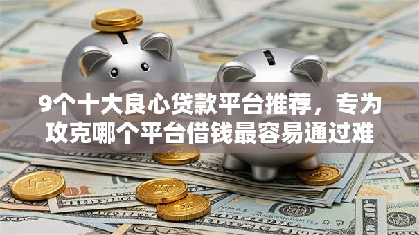 9个十大良心贷款平台推荐，专为攻克哪个平台借钱最容易通过难题