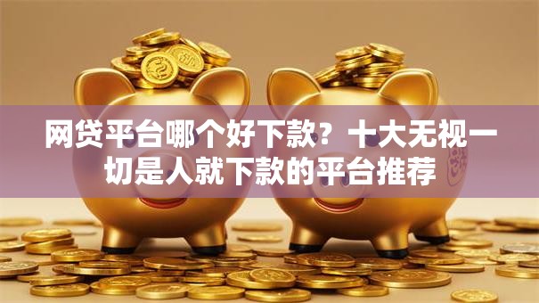 网贷平台哪个好下款？十大无视一切是人就下款的平台推荐