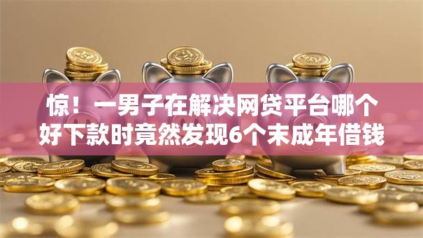 惊！一男子在解决网贷平台哪个好下款时竟然发现6个末成年借钱平台，事后分享了出来
