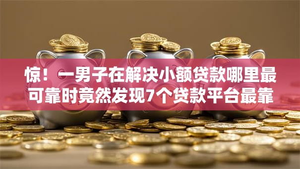 惊！一男子在解决小额贷款哪里最可靠时竟然发现7个贷款平台最靠谱，事后分享了出来