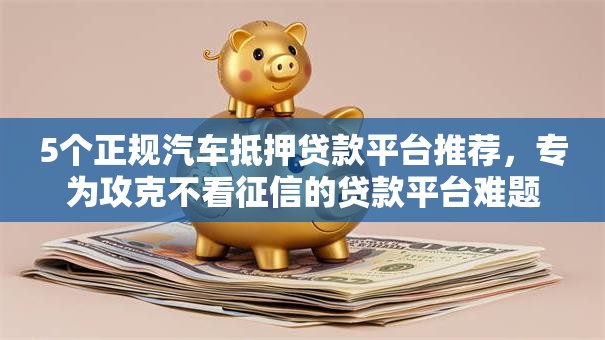 5个正规汽车抵押贷款平台推荐，专为攻克不看征信的贷款平台难题
