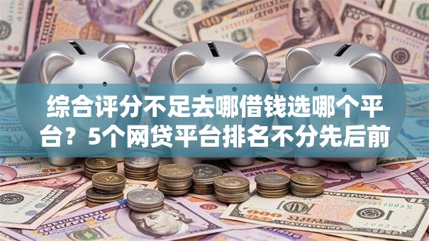 综合评分不足去哪借钱选哪个平台？5个网贷平台排名不分先后前十推荐