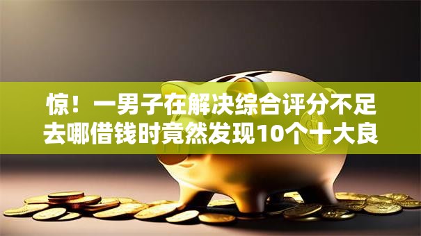 惊！一男子在解决综合评分不足去哪借钱时竟然发现10个十大良心贷款平台推荐，事后分享了出来