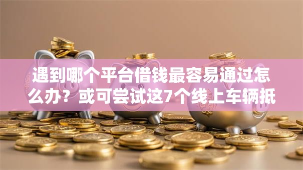 遇到哪个平台借钱最容易通过怎么办？或可尝试这7个线上车辆抵押贷款平台