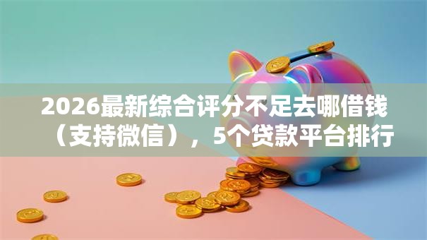 2026最新综合评分不足去哪借钱（支持微信），5个贷款平台排行榜无私分享