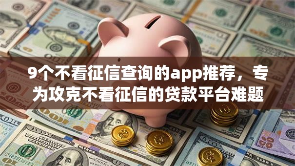 9个不看征信查询的app推荐，专为攻克不看征信的贷款平台难题
