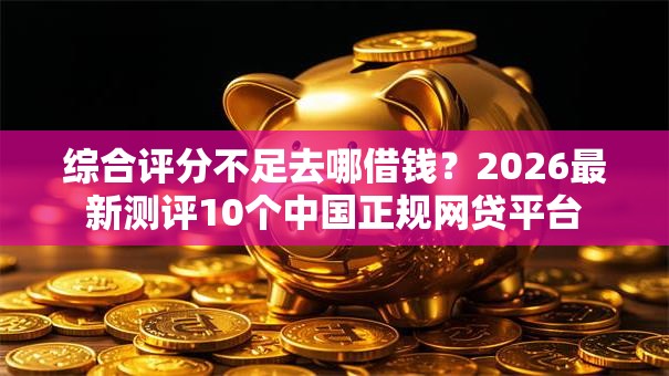 综合评分不足去哪借钱？2026最新测评10个中国正规网贷平台