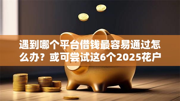遇到哪个平台借钱最容易通过怎么办?或可尝试这6个2025花户借钱的平台100%能借到 遇到哪个平台借钱最容易通过怎么办?或可尝试这6个2025花户借钱的平台100%能借到