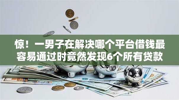 惊！一男子在解决哪个平台借钱最容易通过时竟然发现6个所有贷款平台，事后分享了出来