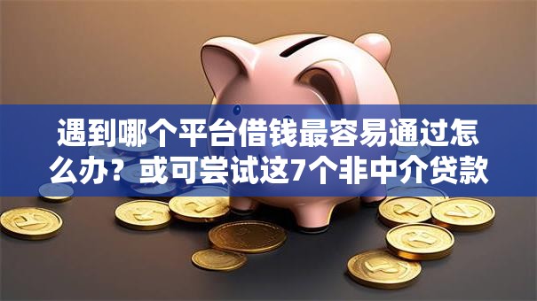 遇到哪个平台借钱最容易通过怎么办？或可尝试这7个非中介贷款平台