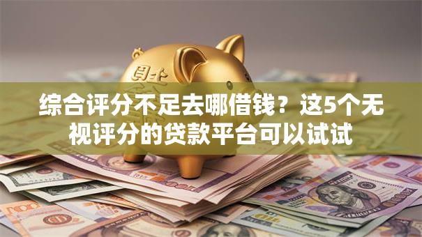综合评分不足去哪借钱？这5个无视评分的贷款平台可以试试