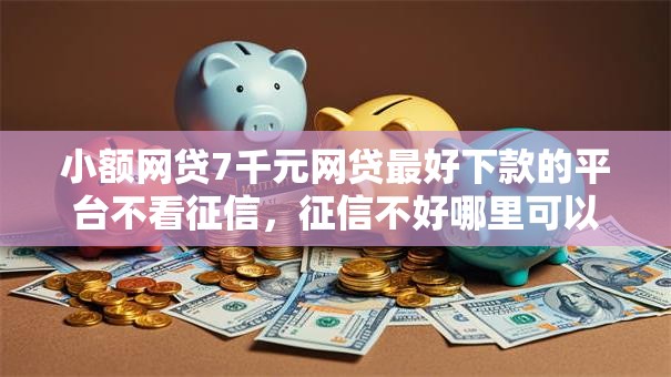 小额网贷7千元网贷最好下款的平台不看征信，征信不好哪里可以借钱的6个平台介绍
