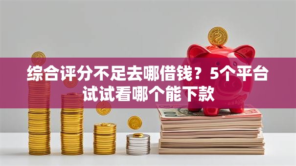 综合评分不足去哪借钱？5个平台试试看哪个能下款