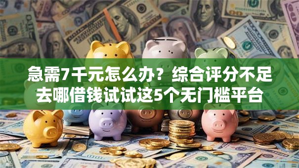 急需7千元怎么办？综合评分不足去哪借钱试试这5个无门槛平台