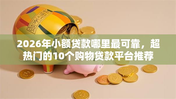2026年小额贷款哪里最可靠，超热门的10个购物贷款平台推荐
