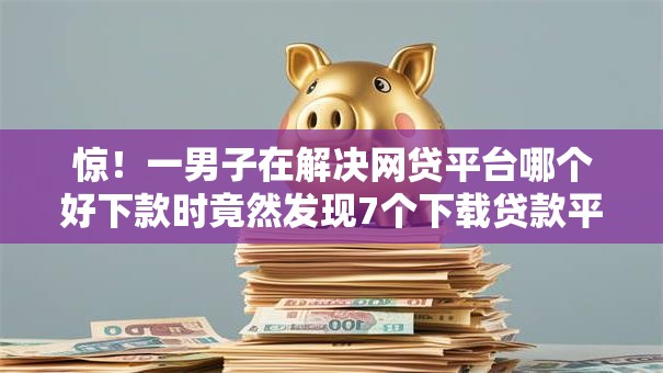 惊！一男子在解决网贷平台哪个好下款时竟然发现7个下载贷款平台，事后分享了出来
