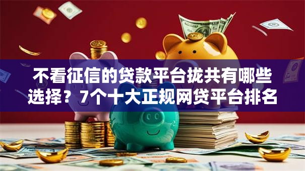 不看征信的贷款平台拢共有哪些选择？7个十大正规网贷平台排名不分先后详解