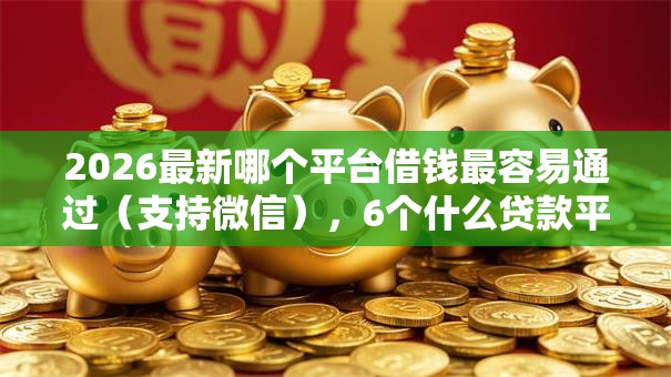 2026最新哪个平台借钱最容易通过（支持微信），6个什么贷款平台好下款无私分享