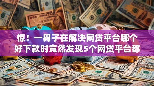 惊！一男子在解决网贷平台哪个好下款时竟然发现5个网贷平台都很好借钱，事后分享了出来