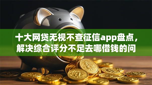 十大网贷无视不查征信app盘点，解决综合评分不足去哪借钱的问题