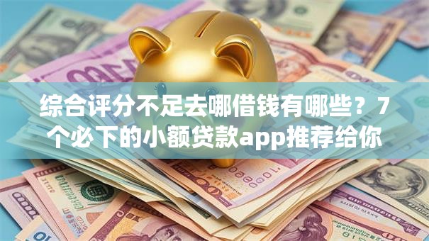 综合评分不足去哪借钱有哪些？7个必下的小额贷款app推荐给你