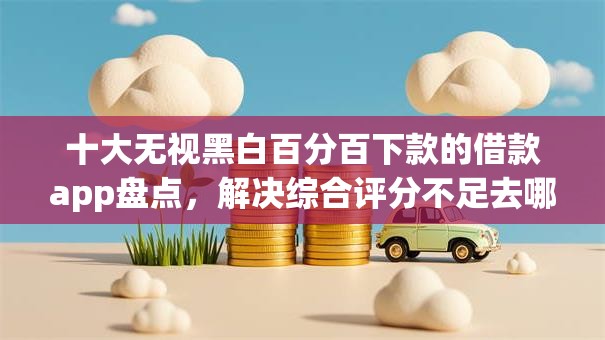 十大无视黑白百分百下款的借款app盘点,解决综合评分不足去哪借钱的问题 十大无视黑白百分百下款的借款app盘点,解决综合评分不足去哪借钱的问题