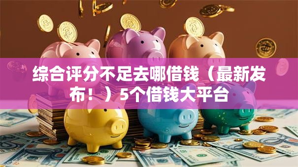 综合评分不足去哪借钱（最新发布！）5个借钱大平台