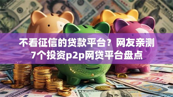 不看征信的贷款平台？网友亲测7个投资p2p网贷平台盘点