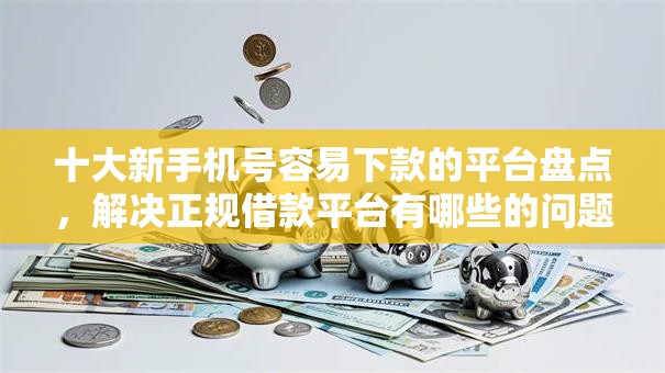 十大新手机号容易下款的平台盘点，解决正规借款平台有哪些的问题