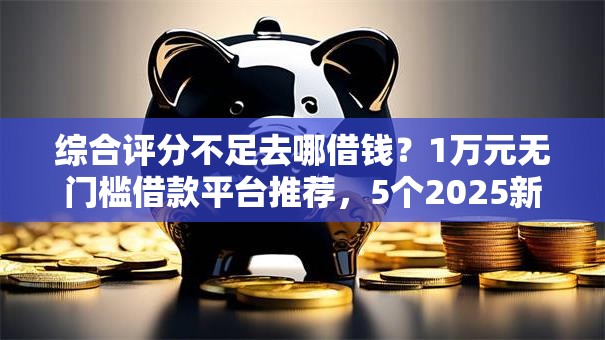 综合评分不足去哪借钱？1万元无门槛借款平台推荐，5个2025新口子不用审核的方法盘点