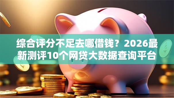 综合评分不足去哪借钱？2026最新测评10个网贷大数据查询平台