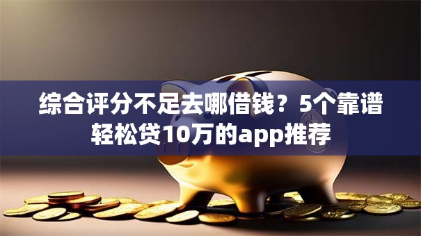 综合评分不足去哪借钱？5个靠谱轻松贷10万的app推荐