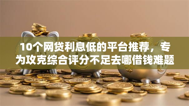 10个网贷利息低的平台推荐，专为攻克综合评分不足去哪借钱难题