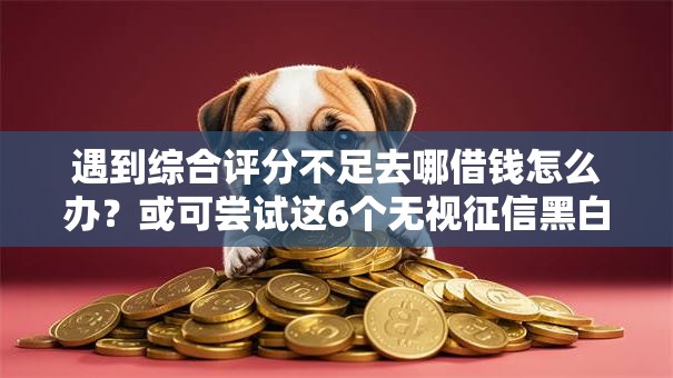 遇到综合评分不足去哪借钱怎么办？或可尝试这6个无视征信黑白100%秒下平台