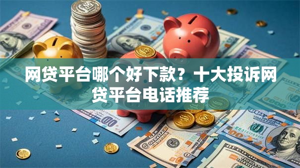 网贷平台哪个好下款？十大投诉网贷平台电话推荐