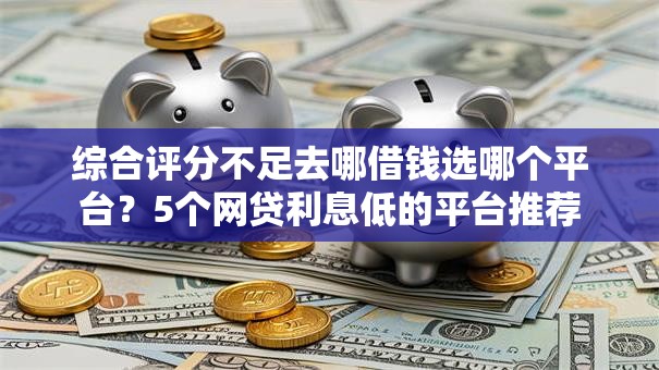 综合评分不足去哪借钱选哪个平台？5个网贷利息低的平台推荐