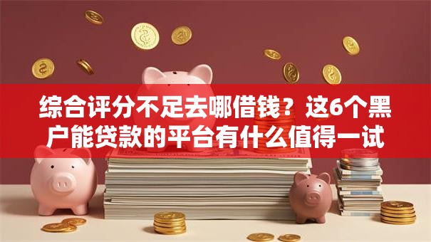 综合评分不足去哪借钱？这6个黑户能贷款的平台有什么值得一试
