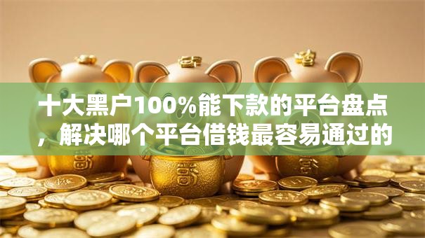 十大黑户100%能下款的平台盘点，解决哪个平台借钱最容易通过的问题